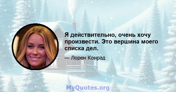 Я действительно, очень хочу произвести. Это вершина моего списка дел.