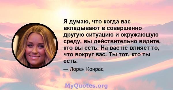 Я думаю, что когда вас вкладывают в совершенно другую ситуацию и окружающую среду, вы действительно видите, кто вы есть. На вас не влияет то, что вокруг вас. Ты тот, кто ты есть.