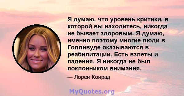 Я думаю, что уровень критики, в которой вы находитесь, никогда не бывает здоровым. Я думаю, именно поэтому многие люди в Голливуде оказываются в реабилитации. Есть взлеты и падения. Я никогда не был поклонником внимания.