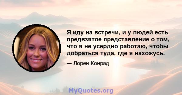 Я иду на встречи, и у людей есть предвзятое представление о том, что я не усердно работаю, чтобы добраться туда, где я нахожусь.