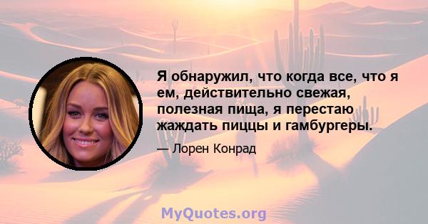 Я обнаружил, что когда все, что я ем, действительно свежая, полезная пища, я перестаю жаждать пиццы и гамбургеры.