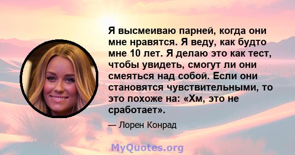 Я высмеиваю парней, когда они мне нравятся. Я веду, как будто мне 10 лет. Я делаю это как тест, чтобы увидеть, смогут ли они смеяться над собой. Если они становятся чувствительными, то это похоже на: «Хм, это не