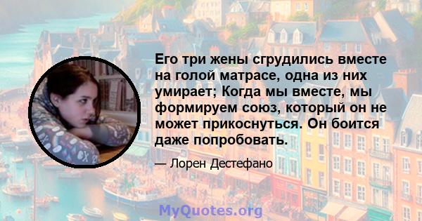 Его три жены сгрудились вместе на голой матрасе, одна из них умирает; Когда мы вместе, мы формируем союз, который он не может прикоснуться. Он боится даже попробовать.