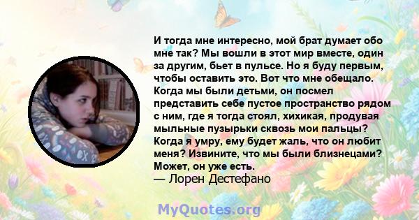 И тогда мне интересно, мой брат думает обо мне так? Мы вошли в этот мир вместе, один за другим, бьет в пульсе. Но я буду первым, чтобы оставить это. Вот что мне обещало. Когда мы были детьми, он посмел представить себе