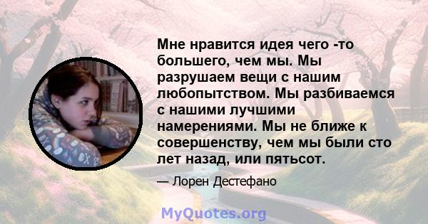 Мне нравится идея чего -то большего, чем мы. Мы разрушаем вещи с нашим любопытством. Мы разбиваемся с нашими лучшими намерениями. Мы не ближе к совершенству, чем мы были сто лет назад, или пятьсот.