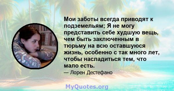 Мои заботы всегда приводят к подземельям; Я не могу представить себе худшую вещь, чем быть заключенным в тюрьму на всю оставшуюся жизнь, особенно с так много лет, чтобы насладиться тем, что мало есть.