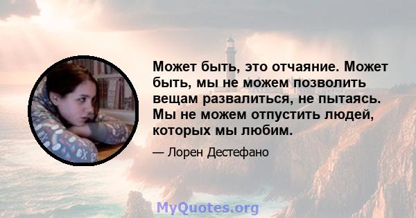 Может быть, это отчаяние. Может быть, мы не можем позволить вещам развалиться, не пытаясь. Мы не можем отпустить людей, которых мы любим.