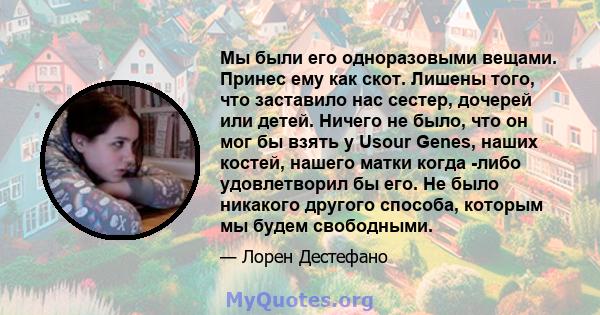 Мы были его одноразовыми вещами. Принес ему как скот. Лишены того, что заставило нас сестер, дочерей или детей. Ничего не было, что он мог бы взять у Usour Genes, наших костей, нашего матки когда -либо удовлетворил бы