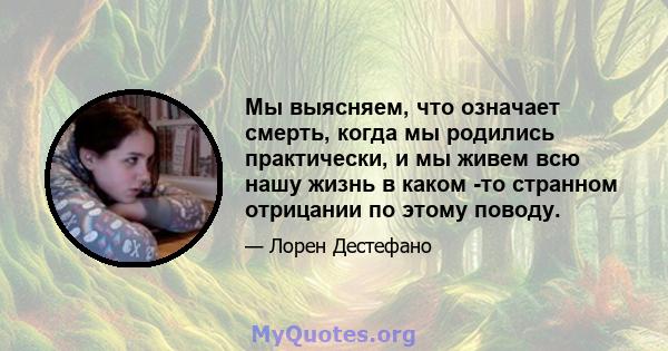 Мы выясняем, что означает смерть, когда мы родились практически, и мы живем всю нашу жизнь в каком -то странном отрицании по этому поводу.