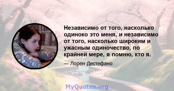 Независимо от того, насколько одиноко это меня, и независимо от того, насколько широким и ужасным одиночество, по крайней мере, я помню, кто я.