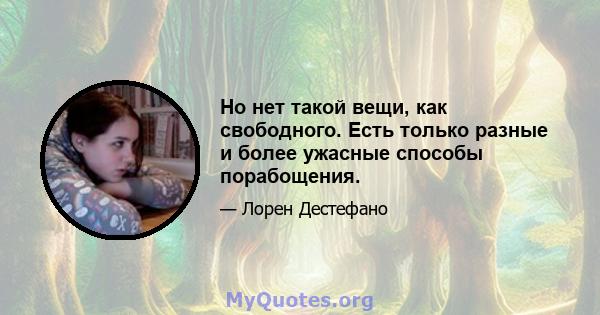 Но нет такой вещи, как свободного. Есть только разные и более ужасные способы порабощения.