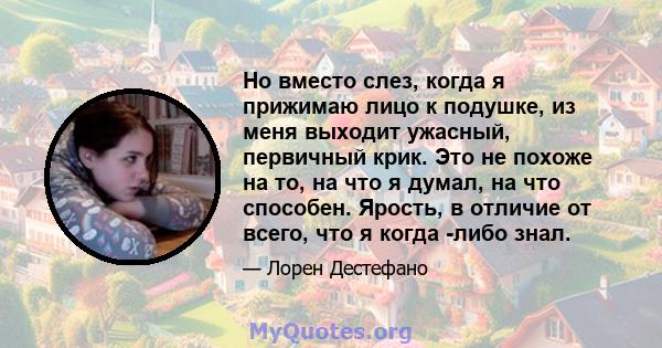 Но вместо слез, когда я прижимаю лицо к подушке, из меня выходит ужасный, первичный крик. Это не похоже на то, на что я думал, на что способен. Ярость, в отличие от всего, что я когда -либо знал.