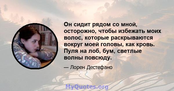 Он сидит рядом со мной, осторожно, чтобы избежать моих волос, которые раскрываются вокруг моей головы, как кровь. Пуля на лоб, бум, светлые волны повсюду.