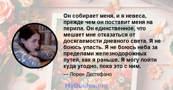 Он собирает меня, и я невеса, прежде чем он поставит меня на перила. Он единственное, что мешает мне отказаться от досягаемости дневного света. Я не боюсь упасть. Я не боюсь неба за пределами железнодорожных путей, как