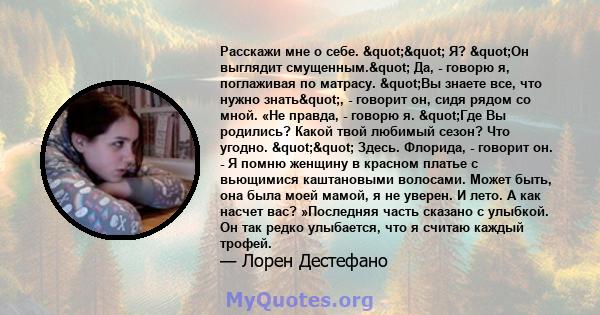 Расскажи мне о себе. "" Я? "Он выглядит смущенным." Да, - говорю я, поглаживая по матрасу. "Вы знаете все, что нужно знать", - говорит он, сидя рядом со мной. «Не правда, - говорю я.