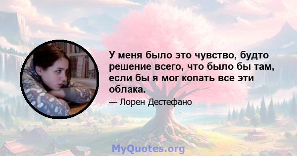 У меня было это чувство, будто решение всего, что было бы там, если бы я мог копать все эти облака.