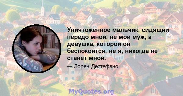 Уничтоженное мальчик, сидящий передо мной, не мой муж, а девушка, которой он беспокоится, не я, никогда не станет мной.