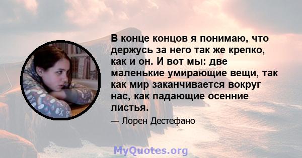 В конце концов я понимаю, что держусь за него так же крепко, как и он. И вот мы: две маленькие умирающие вещи, так как мир заканчивается вокруг нас, как падающие осенние листья.