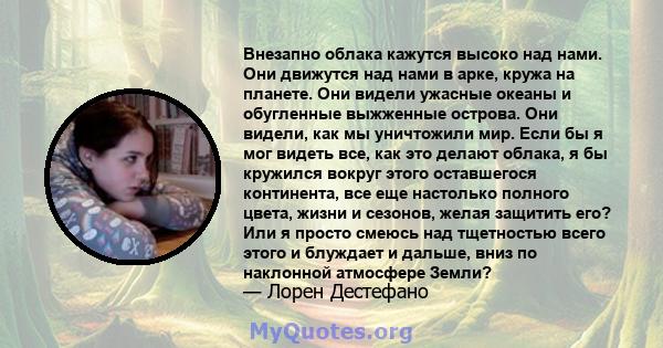 Внезапно облака кажутся высоко над нами. Они движутся над нами в арке, кружа на планете. Они видели ужасные океаны и обугленные выжженные острова. Они видели, как мы уничтожили мир. Если бы я мог видеть все, как это