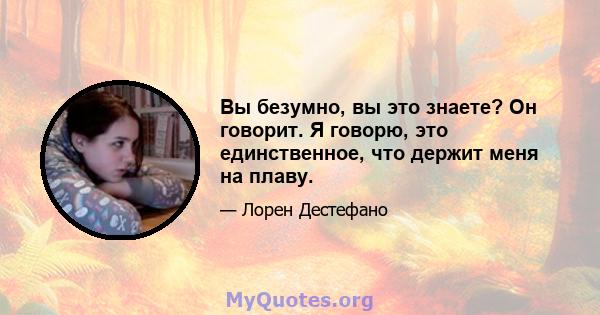 Вы безумно, вы это знаете? Он говорит. Я говорю, это единственное, что держит меня на плаву.