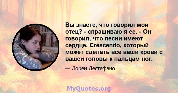 Вы знаете, что говорил мой отец? - спрашиваю я ее. - Он говорил, что песни имеют сердце. Crescendo, который может сделать все ваши крови с вашей головы к пальцам ног.