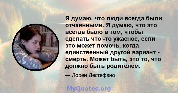 Я думаю, что люди всегда были отчаянными. Я думаю, что это всегда было в том, чтобы сделать что -то ужасное, если это может помочь, когда единственный другой вариант - смерть. Может быть, это то, что должно быть