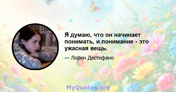 Я думаю, что он начинает понимать, и понимание - это ужасная вещь.