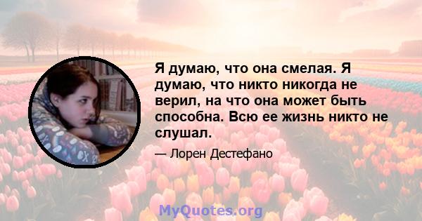 Я думаю, что она смелая. Я думаю, что никто никогда не верил, на что она может быть способна. Всю ее жизнь никто не слушал.