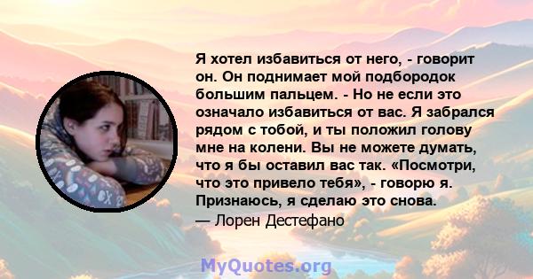 Я хотел избавиться от него, - говорит он. Он поднимает мой подбородок большим пальцем. - Но не если это означало избавиться от вас. Я забрался рядом с тобой, и ты положил голову мне на колени. Вы не можете думать, что я 