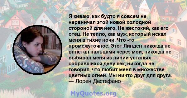 Я киваю, как будто я совсем не нервничал этой новой холодной стороной для него. Не жестокий, как его отец. Не тепло, как муж, который искал меня в тихие ночи. Что -то промежуточное. Этот Линден никогда не вплетал