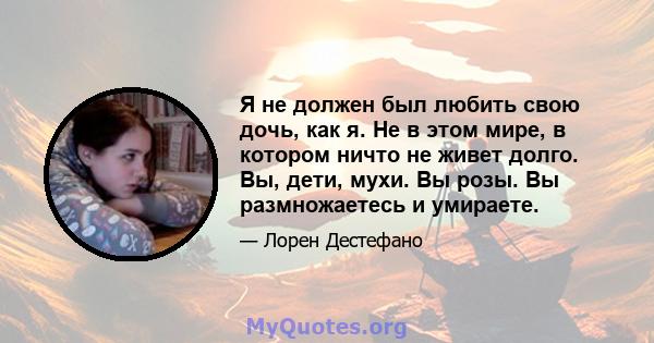 Я не должен был любить свою дочь, как я. Не в этом мире, в котором ничто не живет долго. Вы, дети, мухи. Вы розы. Вы размножаетесь и умираете.