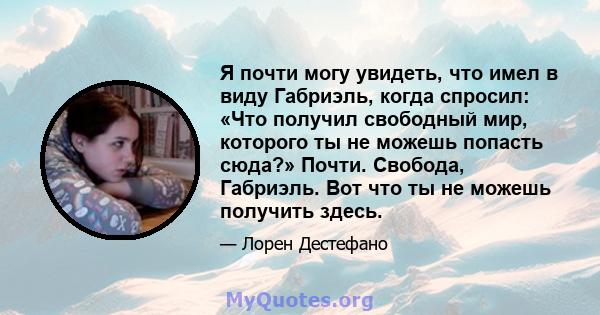 Я почти могу увидеть, что имел в виду Габриэль, когда спросил: «Что получил свободный мир, которого ты не можешь попасть сюда?» Почти. Свобода, Габриэль. Вот что ты не можешь получить здесь.