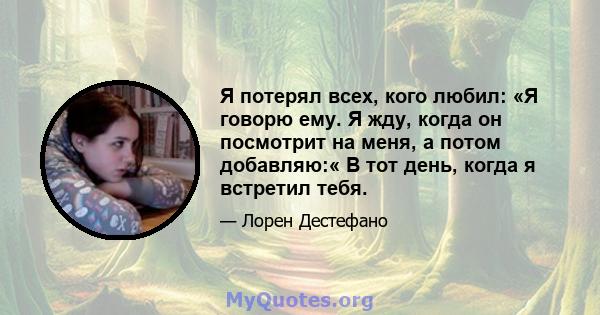 Я потерял всех, кого любил: «Я говорю ему. Я жду, когда он посмотрит на меня, а потом добавляю:« В тот день, когда я встретил тебя.