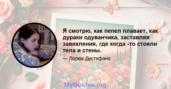 Я смотрю, как пепел плавает, как дураки одуванчика, заставляя завихления, где когда -то стояли тела и стены.