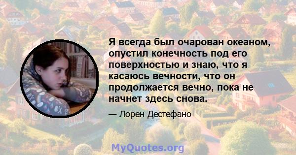 Я всегда был очарован океаном, опустил конечность под его поверхностью и знаю, что я касаюсь вечности, что он продолжается вечно, пока не начнет здесь снова.