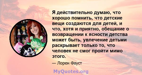 Я действительно думаю, что хорошо помнить, что детские вещи создаются для детей, и что, хотя и приятно, обещание о возвращении к ясности детства может быть, увлечение детьми раскрывает только то, что человек не смог