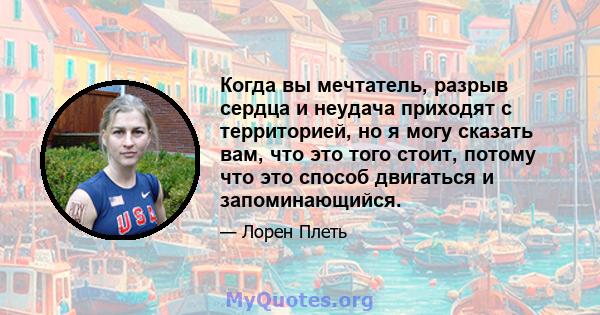 Когда вы мечтатель, разрыв сердца и неудача приходят с территорией, но я могу сказать вам, что это того стоит, потому что это способ двигаться и запоминающийся.