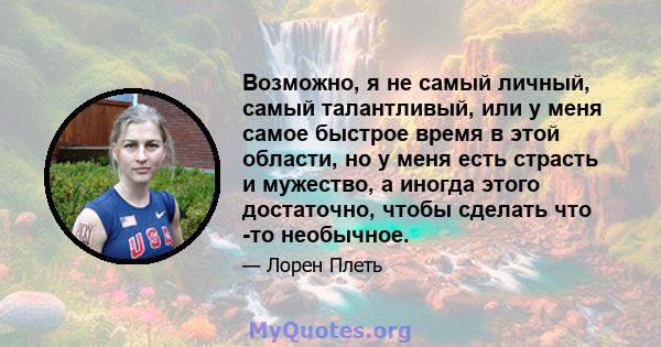 Возможно, я не самый личный, самый талантливый, или у меня самое быстрое время в этой области, но у меня есть страсть и мужество, а иногда этого достаточно, чтобы сделать что -то необычное.