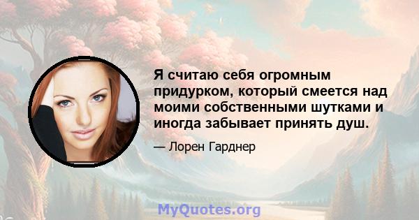 Я считаю себя огромным придурком, который смеется над моими собственными шутками и иногда забывает принять душ.