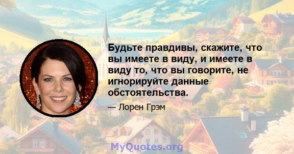 Будьте правдивы, скажите, что вы имеете в виду, и имеете в виду то, что вы говорите, не игнорируйте данные обстоятельства.