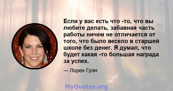 Если у вас есть что -то, что вы любите делать, забавная часть работы ничем не отличается от того, что было весело в старшей школе без денег. Я думал, что будет какая -то большая награда за успех.