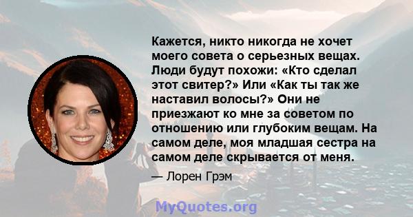 Кажется, никто никогда не хочет моего совета о серьезных вещах. Люди будут похожи: «Кто сделал этот свитер?» Или «Как ты так же наставил волосы?» Они не приезжают ко мне за советом по отношению или глубоким вещам. На