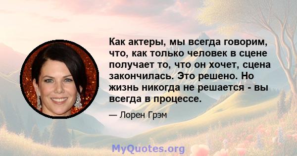 Как актеры, мы всегда говорим, что, как только человек в сцене получает то, что он хочет, сцена закончилась. Это решено. Но жизнь никогда не решается - вы всегда в процессе.