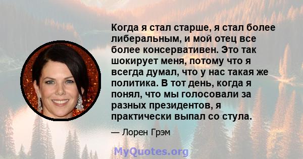 Когда я стал старше, я стал более либеральным, и мой отец все более консервативен. Это так шокирует меня, потому что я всегда думал, что у нас такая же политика. В тот день, когда я понял, что мы голосовали за разных