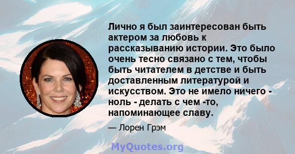 Лично я был заинтересован быть актером за любовь к рассказыванию истории. Это было очень тесно связано с тем, чтобы быть читателем в детстве и быть доставленным литературой и искусством. Это не имело ничего - ноль -