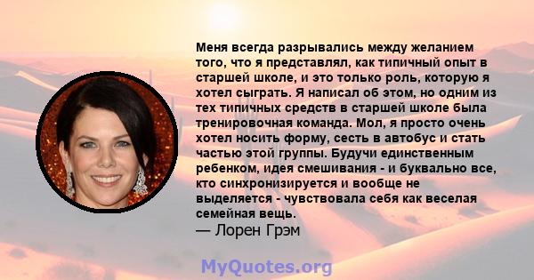 Меня всегда разрывались между желанием того, что я представлял, как типичный опыт в старшей школе, и это только роль, которую я хотел сыграть. Я написал об этом, но одним из тех типичных средств в старшей школе была