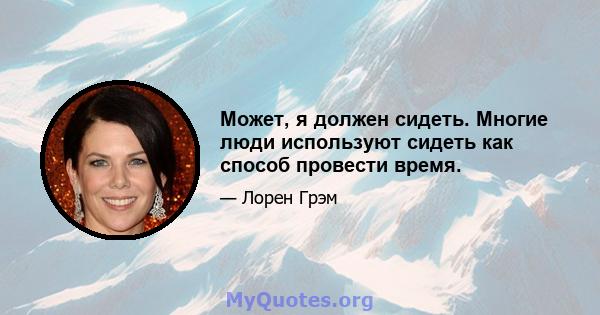 Может, я должен сидеть. Многие люди используют сидеть как способ провести время.