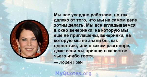 Мы все усердно работаем, но так далеко от того, что мы на самом деле хотим делать. Мы все вглядываемся в окно вечеринки, на которую мы еще не приглашены, вечеринки, на которую мы не знали бы, как одеваться, или о каком