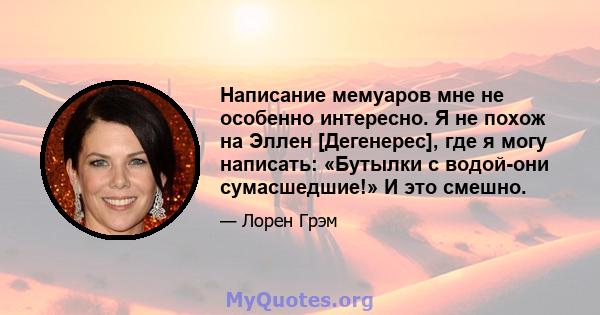 Написание мемуаров мне не особенно интересно. Я не похож на Эллен [Дегенерес], где я могу написать: «Бутылки с водой-они сумасшедшие!» И это смешно.