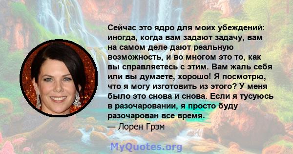 Сейчас это ядро ​​для моих убеждений: иногда, когда вам задают задачу, вам на самом деле дают реальную возможность, и во многом это то, как вы справляетесь с этим. Вам жаль себя или вы думаете, хорошо! Я посмотрю, что я 